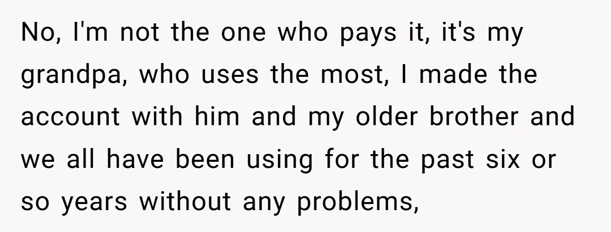 No, I'm not the one who pays it, it's my grandpa, who uses the most, I made the account with him and my older brother and we all have been...