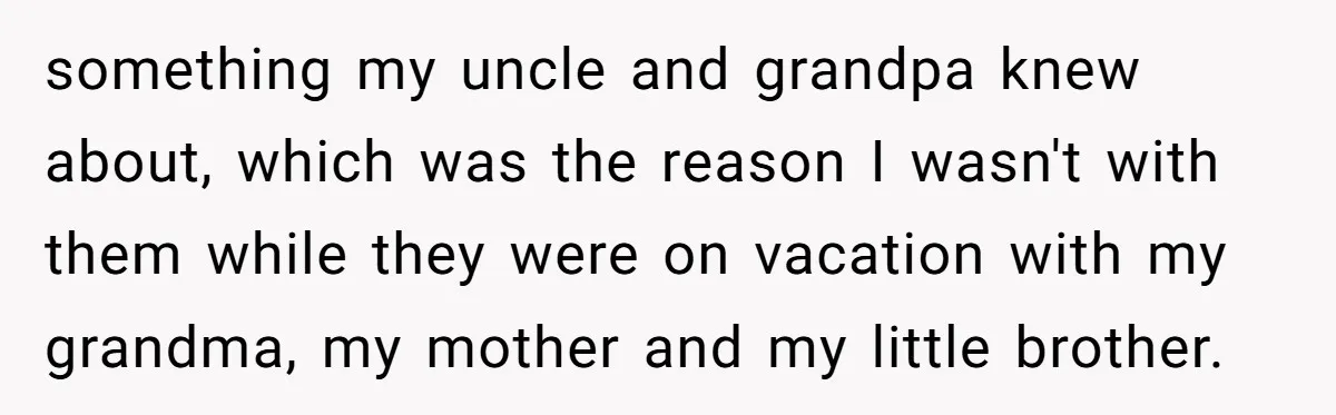 something my uncle and grandpa knew about, which was the reason I wasn't with them while they were on vacation with my grandma, my mother and my little brother.