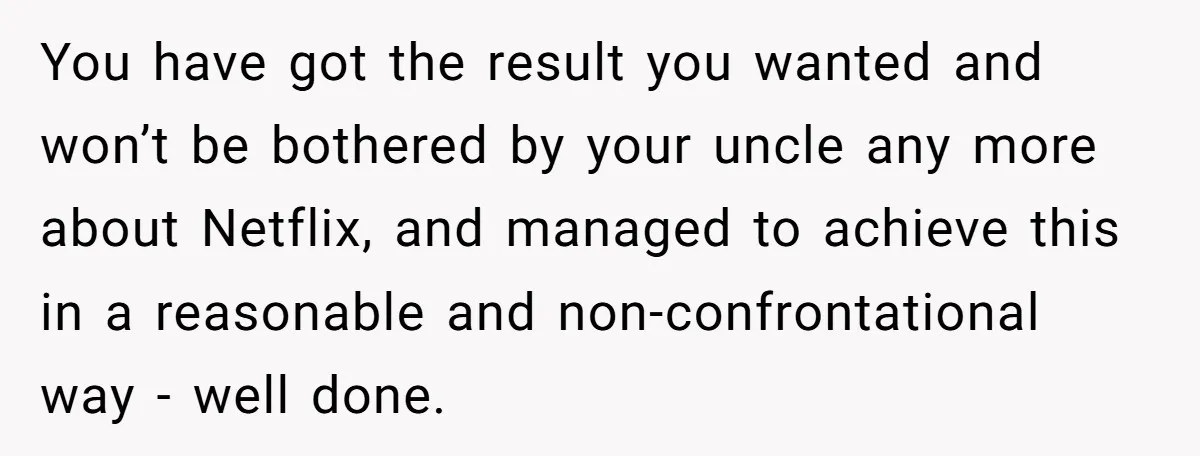 You have got the result you wanted and won’t be bothered by your uncle any more about Netflix, and managed to achieve this in a reasonable and non-confrontational way -...