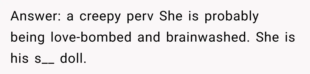 Answer: a creepy perv She is probably being love-bombed and brainwashed. She is his s__ doll.
