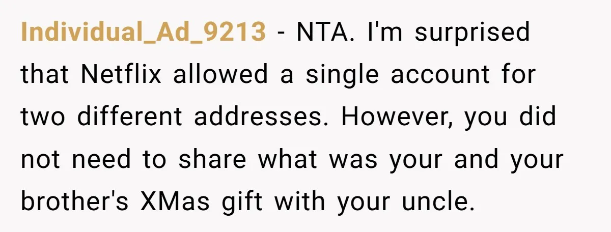 Individual_Ad_9213 − NTA. I'm surprised that Netflix allowed a single account for two different addresses. However, you did not need to share what was your and your brother's XMas gift...