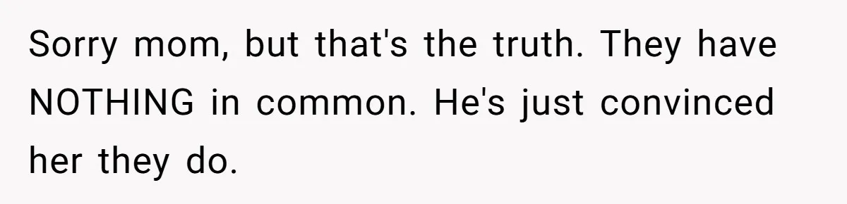 Sorry mom, but that's the truth. They have NOTHING in common. He's just convinced her they do.
