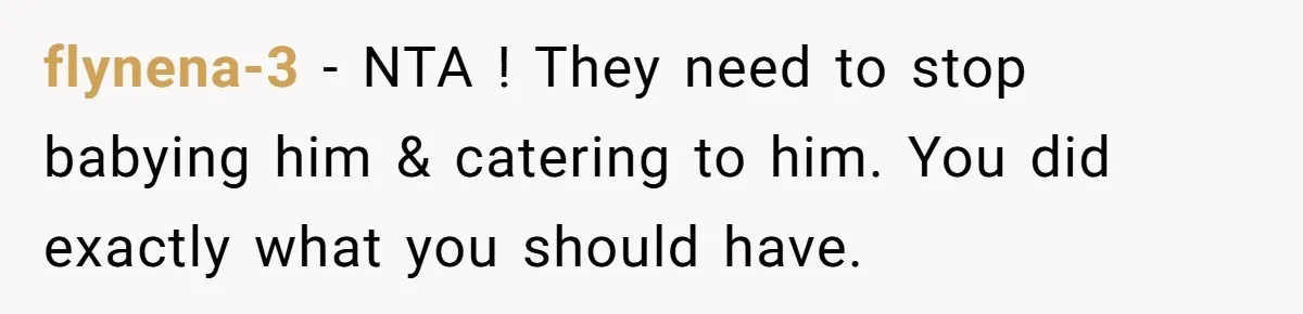 flynena-3 − NTA ! They need to stop babying him & catering to him. You did exactly what you should have.