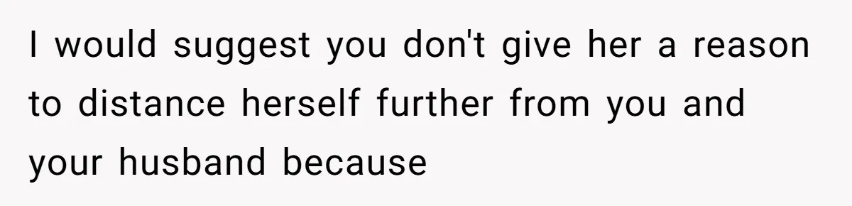 I would suggest you don't give her a reason to distance herself further from you and your husband because