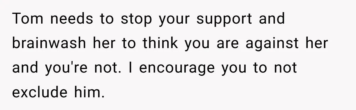 Tom needs to stop your support and brainwash her to think you are against her and you're not. I encourage you to not exclude him.