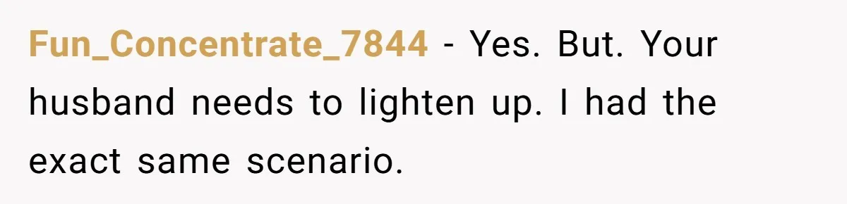 Fun_Concentrate_7844 − Yes. But. Your husband needs to lighten up. I had the exact same scenario.