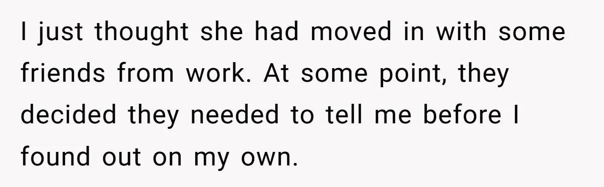 I just thought she had moved in with some friends from work. At some point, they decided they needed to tell me before I found out on my own.