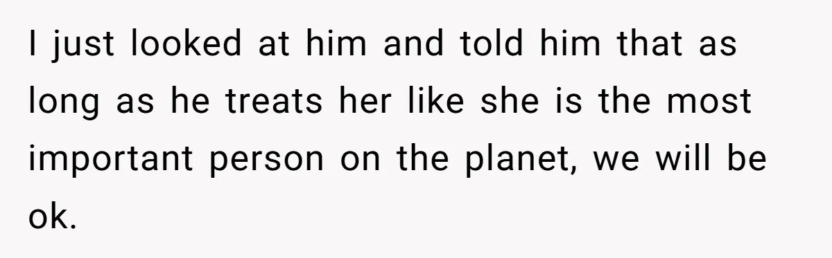 I just looked at him and told him that as long as he treats her like she is the most important person on the planet, we will be ok.