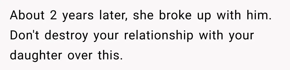 About 2 years later, she broke up with him. Don't destroy your relationship with your daughter over this.