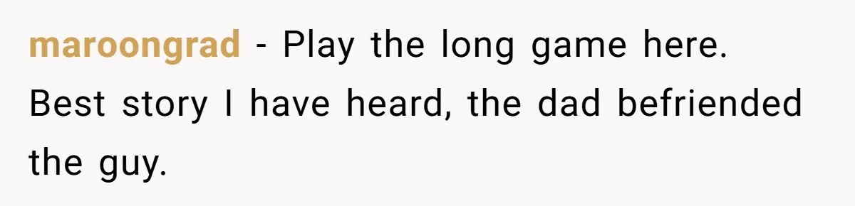 maroongrad − Play the long game here. Best story I have heard, the dad befriended the guy.