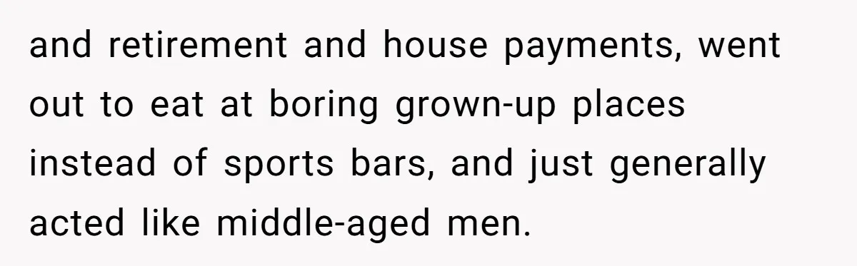 and retirement and house payments, went out to eat at boring grown-up places instead of sports bars, and just generally acted like middle-aged men.