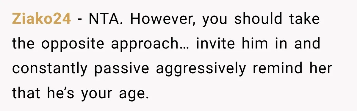Ziako24 − NTA. However, you should take the opposite approach… invite him in and constantly passive aggressively remind her that he’s your age.
