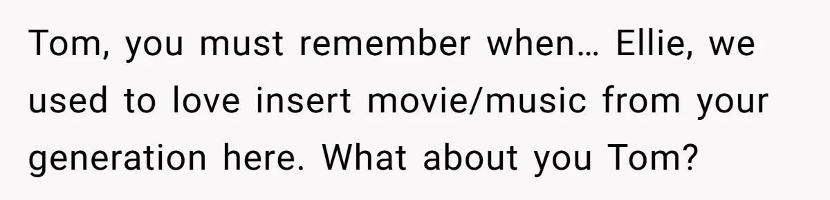 Tom, you must remember when… Ellie, we used to love insert movie/music from your generation here. What about you Tom?