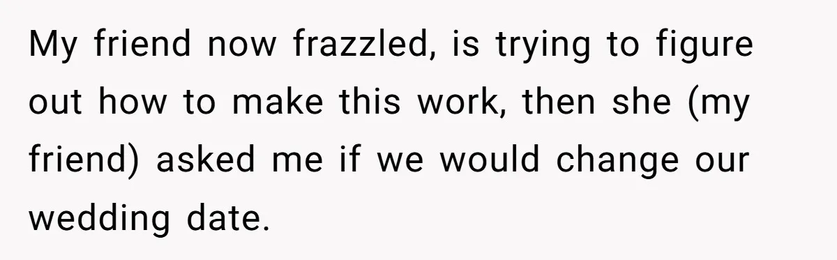 My friend now frazzled, is trying to figure out how to make this work, then she (my friend) asked me if we would change our wedding date.