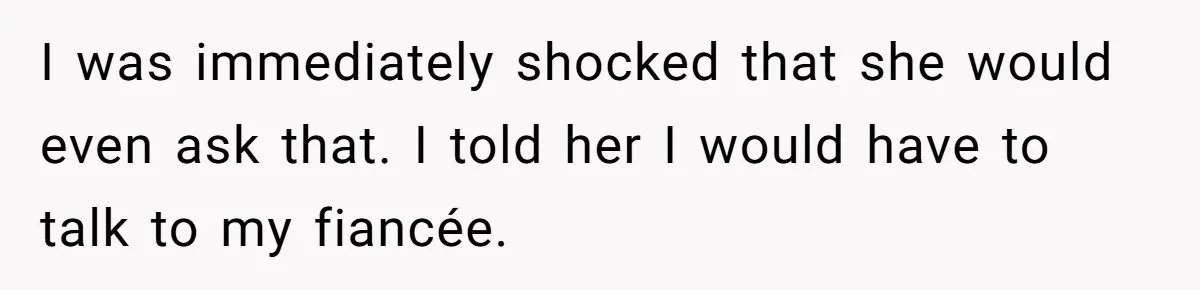 I was immediately shocked that she would even ask that. I told her I would have to talk to my fiancée.