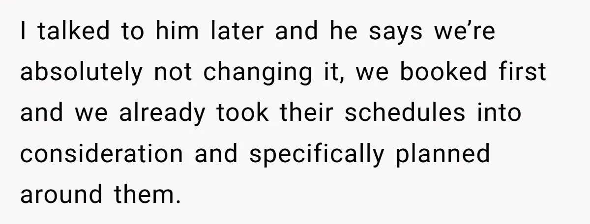 I talked to him later and he says we’re absolutely not changing it, we booked first and we already took their schedules into consideration and specifically planned around them.