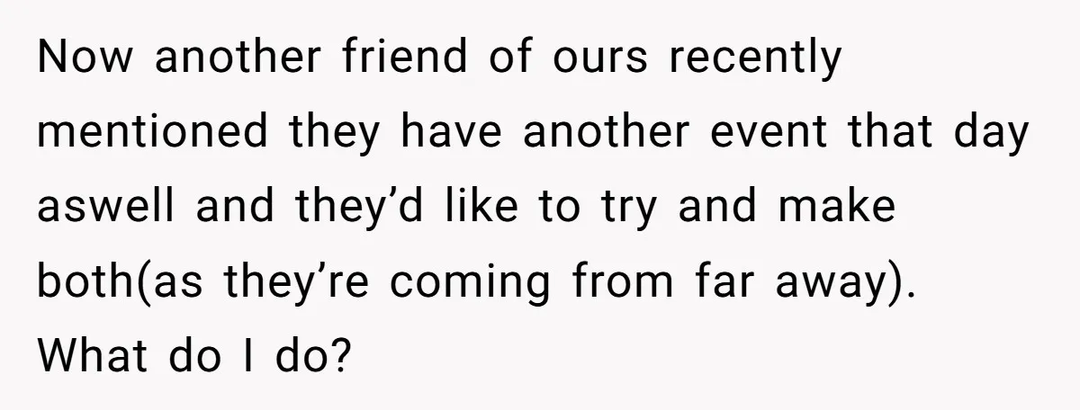Now another friend of ours recently mentioned they have another event that day aswell and they’d like to try and make both(as they’re coming from far away). What do I...