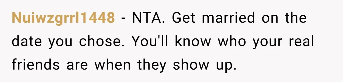 Nuiwzgrrl1448 − NTA. Get married on the date you chose. You'll know who your real friends are when they show up.