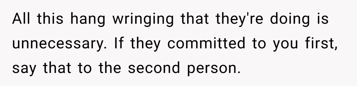 All this hang wringing that they're doing is unnecessary. If they committed to you first, say that to the second person.