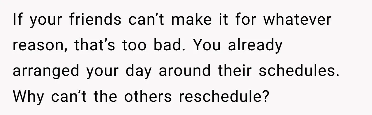 If your friends can’t make it for whatever reason, that’s too bad. You already arranged your day around their schedules. Why can’t the others reschedule?