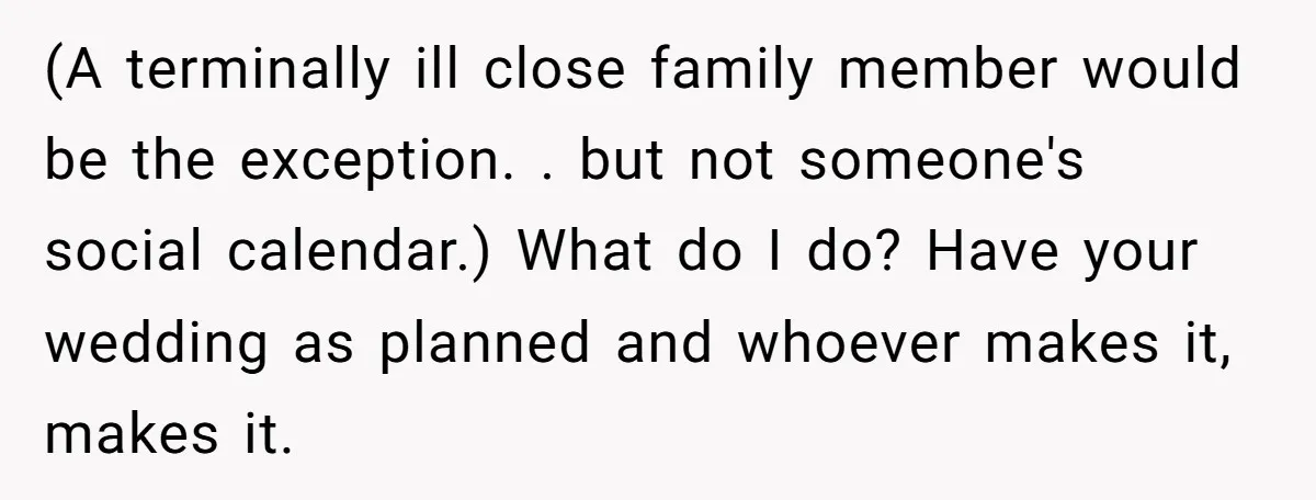 (A terminally ill close family member would be the exception. . but not someone's social calendar.) What do I do? Have your wedding as planned and whoever makes it, makes...