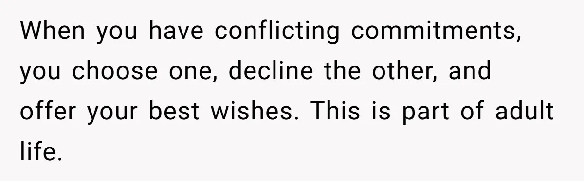 When you have conflicting commitments, you choose one, decline the other, and offer your best wishes. This is part of adult life.