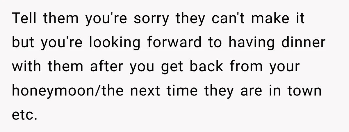 Tell them you're sorry they can't make it but you're looking forward to having dinner with them after you get back from your honeymoon/the next time they are in town...