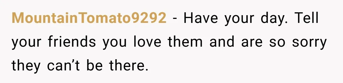 MountainTomato9292 − Have your day. Tell your friends you love them and are so sorry they can’t be there.