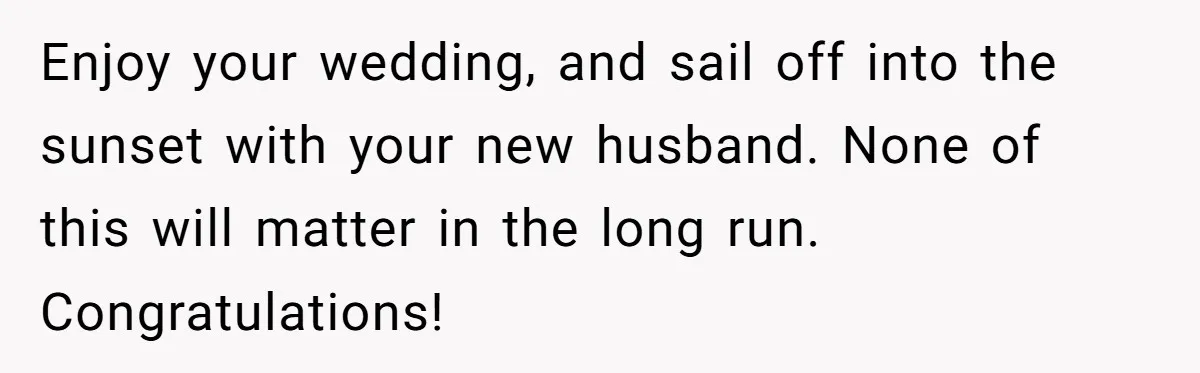 Enjoy your wedding, and sail off into the sunset with your new husband. None of this will matter in the long run. Congratulations!