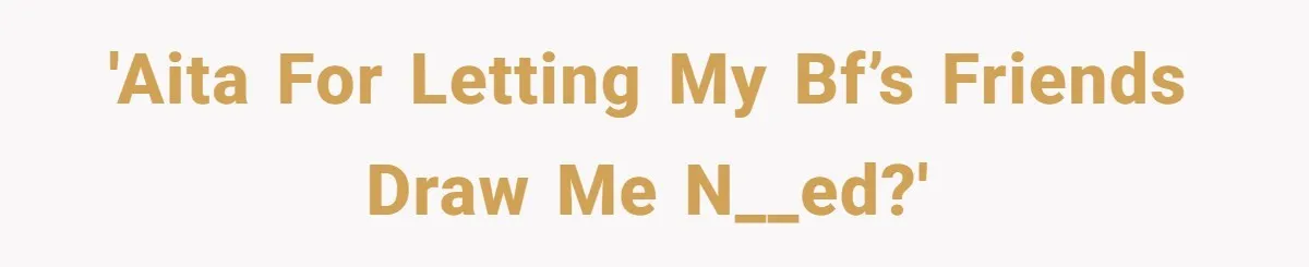 'AITA for letting my bf’s friends draw me n__ed?'