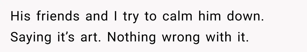 His friends and I try to calm him down. Saying it’s art. Nothing wrong with it.