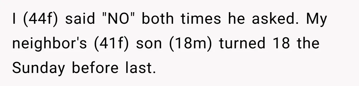 I (44f) said "NO" both times he asked. My neighbor's (41f) son (18m) turned 18 the Sunday before last.
