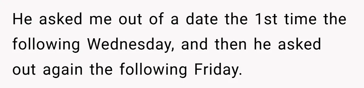 He asked me out of a date the 1st time the following Wednesday, and then he asked out again the following Friday.
