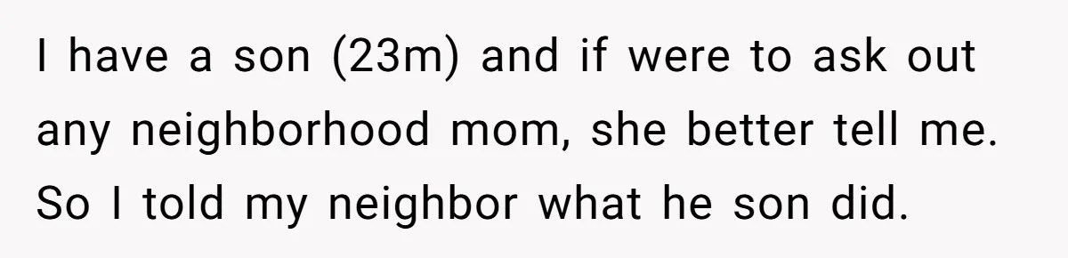 I have a son (23m) and if were to ask out any neighborhood mom, she better tell me. So I told my neighbor what he son did.