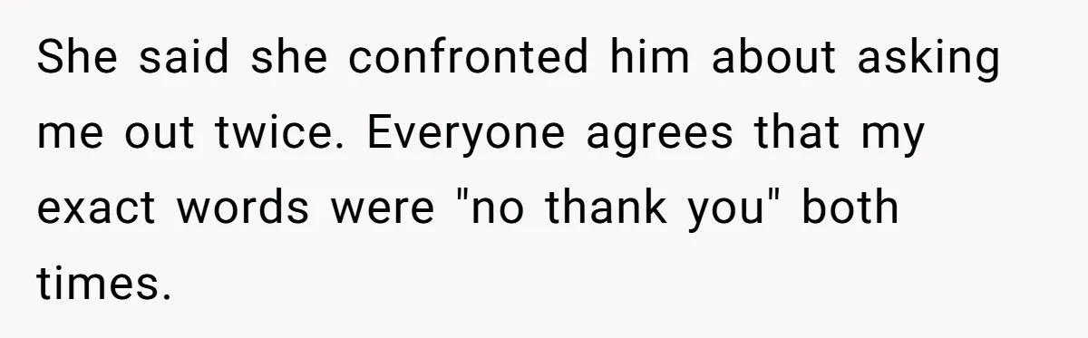 She said she confronted him about asking me out twice. Everyone agrees that my exact words were "no thank you" both times.