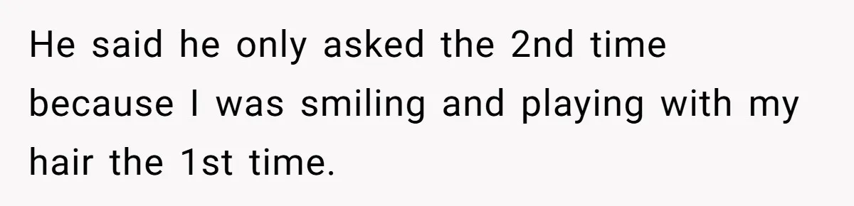He said he only asked the 2nd time because I was smiling and playing with my hair the 1st time.