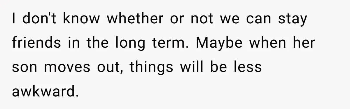 I don't know whether or not we can stay friends in the long term. Maybe when her son moves out, things will be less awkward.