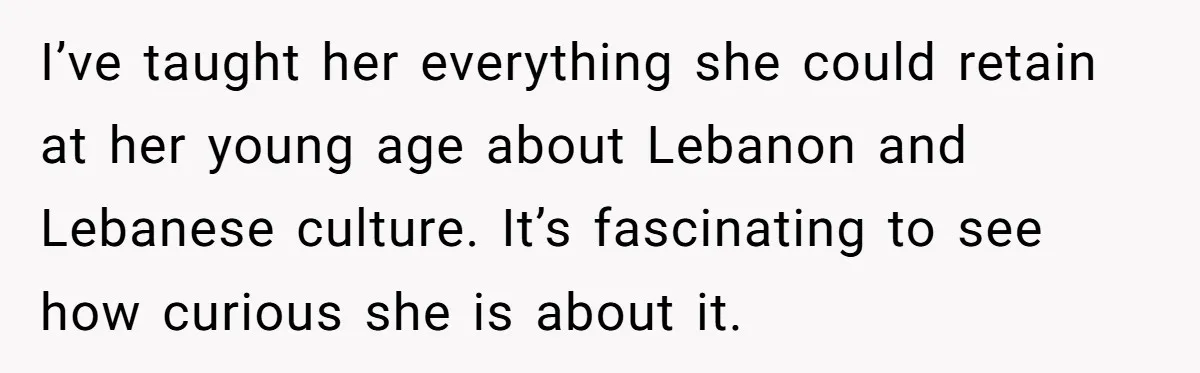 I’ve taught her everything she could retain at her young age about Lebanon and Lebanese culture. It’s fascinating to see how curious she is about it.