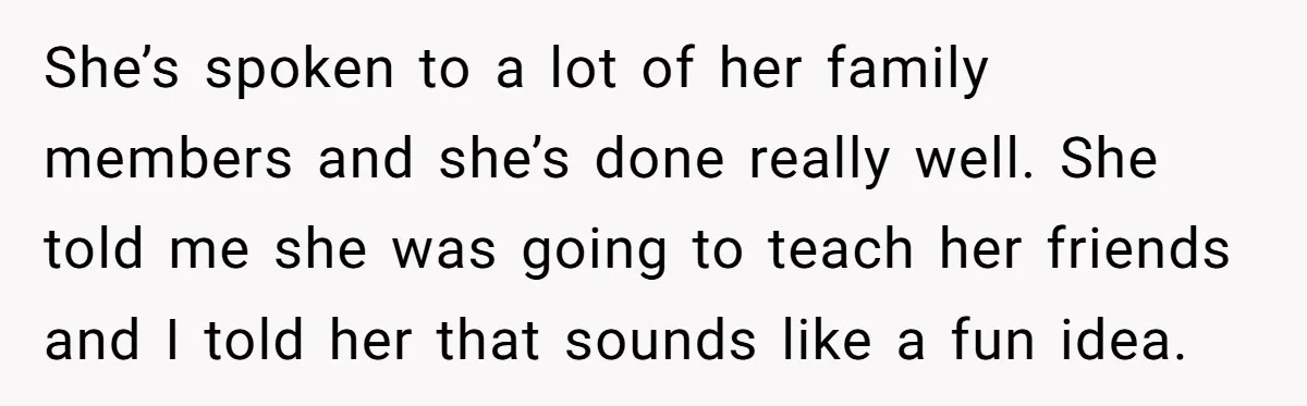 She’s spoken to a lot of her family members and she’s done really well. She told me she was going to teach her friends and I told her that sounds...