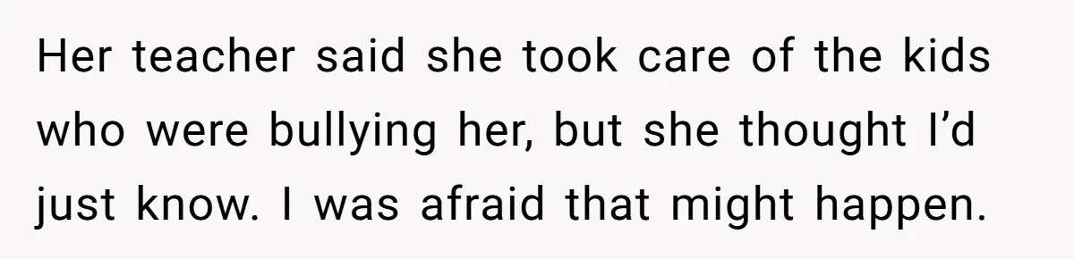Her teacher said she took care of the kids who were bullying her, but she thought I’d just know. I was afraid that might happen.