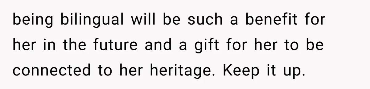 being bilingual will be such a benefit for her in the future and a gift for her to be connected to her heritage. Keep it up.