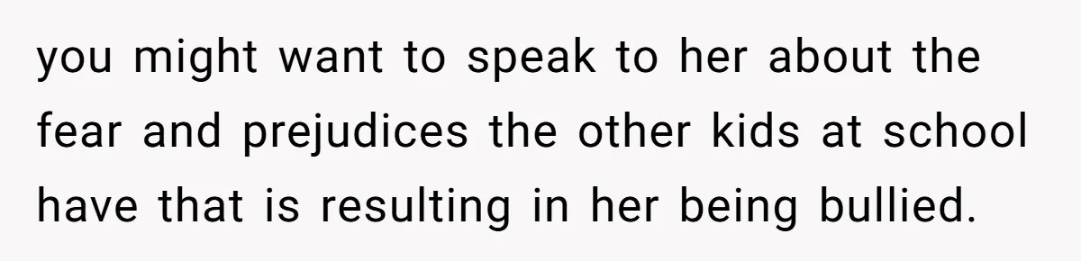 you might want to speak to her about the fear and prejudices the other kids at school have that is resulting in her being bullied.