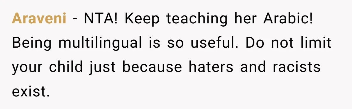 Araveni − NTA! Keep teaching her Arabic! Being multilingual is so useful. Do not limit your child just because haters and racists exist.