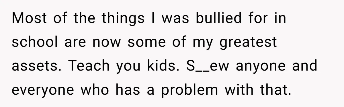 Most of the things I was bullied for in school are now some of my greatest assets. Teach you kids. S__ew anyone and everyone who has a problem with that.