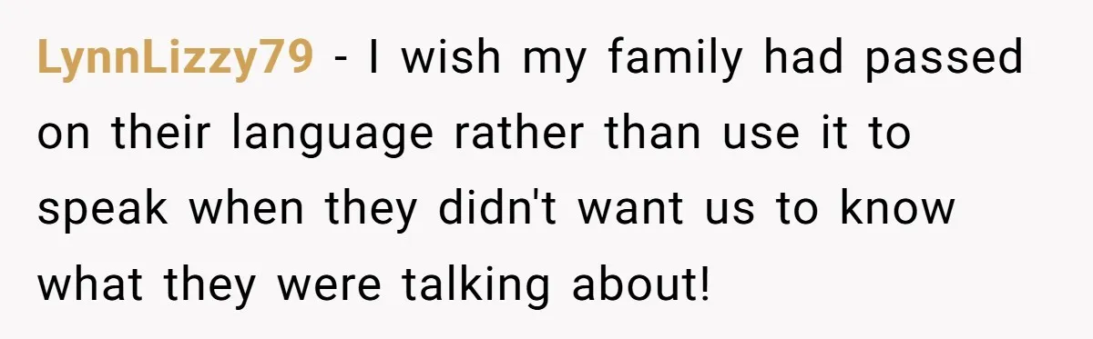 LynnLizzy79 − I wish my family had passed on their language rather than use it to speak when they didn't want us to know what they were talking about!