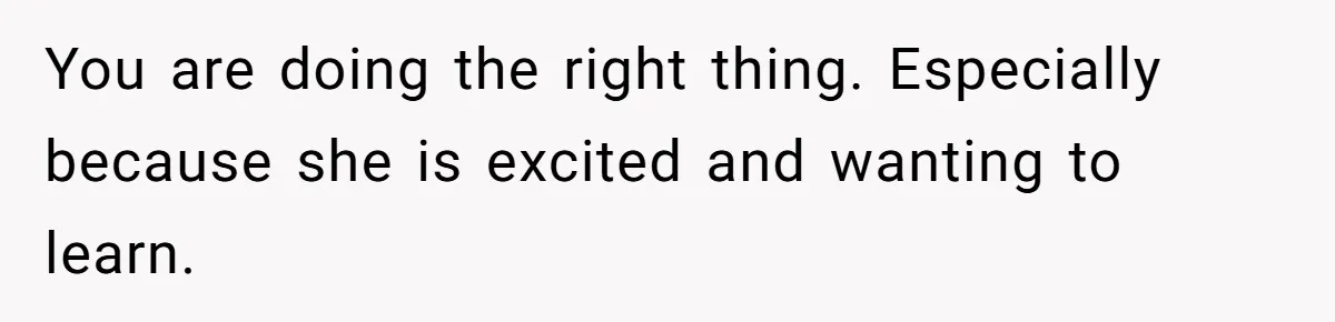You are doing the right thing. Especially because she is excited and wanting to learn.