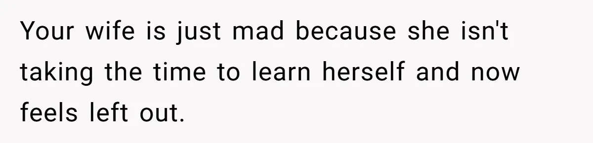 Your wife is just mad because she isn't taking the time to learn herself and now feels left out.