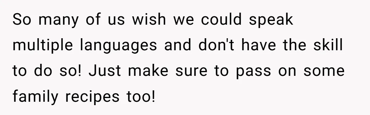 So many of us wish we could speak multiple languages and don't have the skill to do so! Just make sure to pass on some family recipes too!