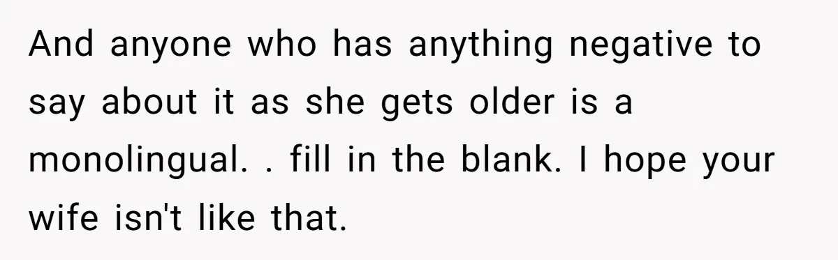 And anyone who has anything negative to say about it as she gets older is a monolingual. . fill in the blank. I hope your wife isn't like that.