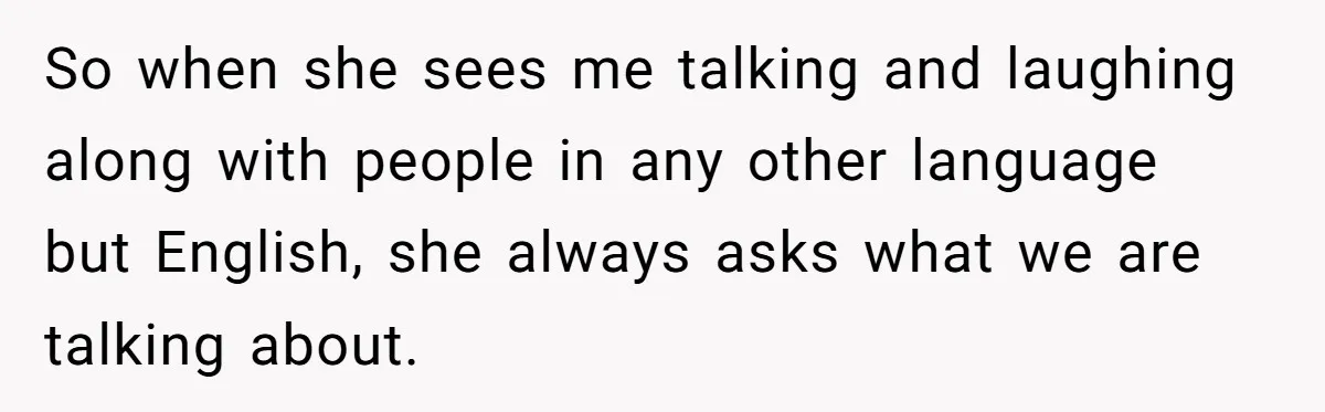 So when she sees me talking and laughing along with people in any other language but English, she always asks what we are talking about.